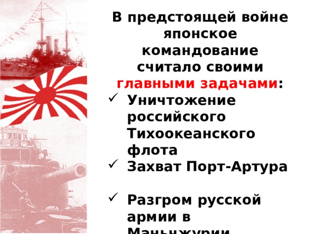 В предстоящей войне японское командование считало своими главными  задачами : Уничтожение российского Тихоокеанского флота Захват Порт-Артура Разгром русской армии в Маньчжурии (Маньчжурской армии генерала А.Н.Куропаткина). 
