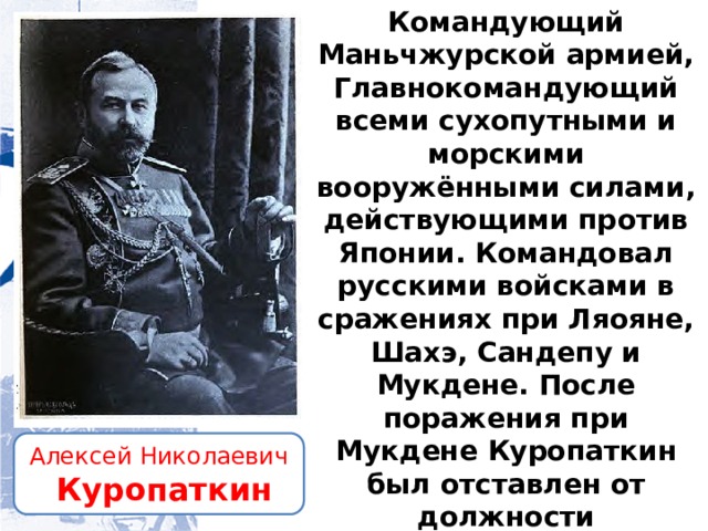 Командующий Маньчжурской армией, Главнокомандующий всеми сухопутными и морскими вооружёнными силами, действующими против Японии. Командовал русскими войсками в сражениях при Ляояне, Шахэ, Сандепу и Мукдене. После поражения при Мукдене Куропаткин был отставлен от должности главнокомандующего и заменен командующим 1-й армией Линевичем. Алексей Николаевич  Куропаткин 