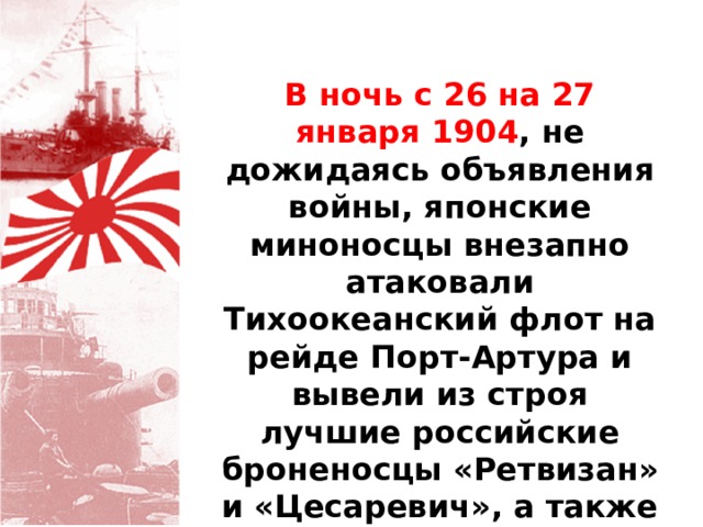 В ночь с 26 на 27 января 1904 , не дожидаясь объявления войны, японские миноносцы внезапно атаковали Тихоокеанский флот на рейде Порт-Артура и вывели из строя лучшие российские броненосцы «Ретвизан» и «Цесаревич», а также крейсер «Паллада». 