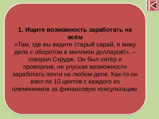 1. Ищите возможность заработать на всём «Там, где вы видите старый сарай, я вижу дело с оборотом в миллион долларов!», – говорил Скрудж. Он был хитёр и проворлив, не упуская возможности заработать почти на любом деле. Как-то он взял по 10 центов с каждого из племянников за финансовую консультацию .