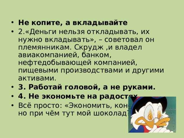 Не копите, а вкладывайте 2.«Деньги нельзя откладывать, их нужно вкладывать», – советовал он племянникам. Скрудж ,и владел авиакомпанией, банком, нефтедобывающей компанией, пищевыми производствами и другими активами.    3. Работай головой, а не руками. 4. Не экономьте на радостях Всё просто: «Экономить, конечно, надо, но при чём тут мой шоколад?»