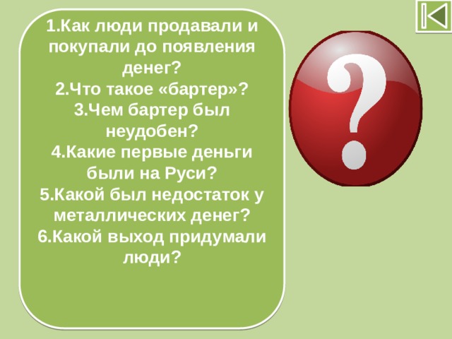 1.Как люди продавали и покупали до появления денег? 2.Что такое «бартер»? 3.Чем бартер был неудобен? 4.Какие первые деньги были на Руси? 5.Какой был недостаток у металлических денег? 6.Какой выход придумали люди?