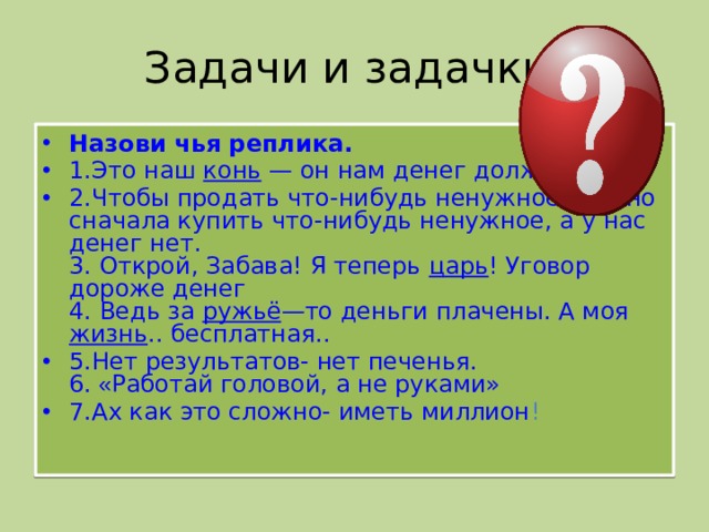 Задачи и задачки. Назови чья реплика. 1.Это наш конь — он нам денег должен. 2.Чтобы продать что-нибудь ненужное, нужно сначала купить что-нибудь ненужное, а у нас денег нет.  3. Открой, Забава! Я теперь царь ! Уговор дороже денег  4. Ведь за ружьё —то деньги плачены. А моя жизнь .. бесплатная.. 5.Нет результатов- нет печенья.  6. « Работай головой, а не руками» 7.Ах как это сложно- иметь миллион !