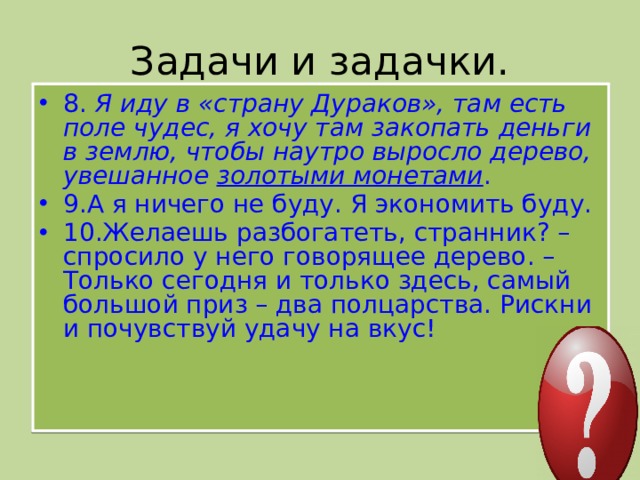 Задачи и задачки. 8.  Я иду в «страну Дураков», там есть поле чудес, я хочу там закопать деньги в землю, чтобы наутро выросло дерево, увешанное  золотыми монетами . 9.А я ничего не буду. Я экономить буду. 10.Желаешь разбогатеть, странник? – спросило у него говорящее дерево. – Только сегодня и только здесь, самый большой приз – два полцарства. Рискни и почувствуй удачу на вкус!
