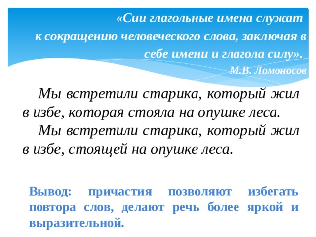 «Сии глагольные имена служат  к сокращению человеческого слова, заключая в себе имени и глагола силу».  М.В. Ломоносов    Мы встретили старика, который жил в избе, которая стояла на опушке леса.  Мы встретили старика, который жил в избе, стоящей на опушке леса. Вывод: причастия позволяют избегать повтора слов, делают речь более яркой и выразительной. 