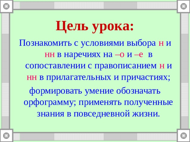 Цель урока: Познакомить с условиями выбора н и нн в наречиях на –о и –е в сопоставлении с правописанием н и нн в прилагательных и причастиях; формировать умение обозначать орфограмму; применять полученные знания в повседневной жизни. 