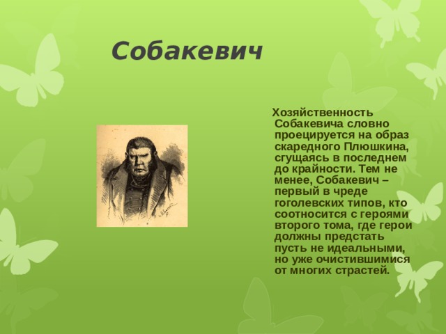 Собакевич  Хозяйственность Собакевича словно проецируется на образ скаредного Плюшкина, сгущаясь в последнем до крайности. Тем не менее, Собакевич – первый в чреде гоголевских типов, кто соотносится с героями второго тома, где герои должны предстать пусть не идеальными, но уже очистившимися от многих страстей. 