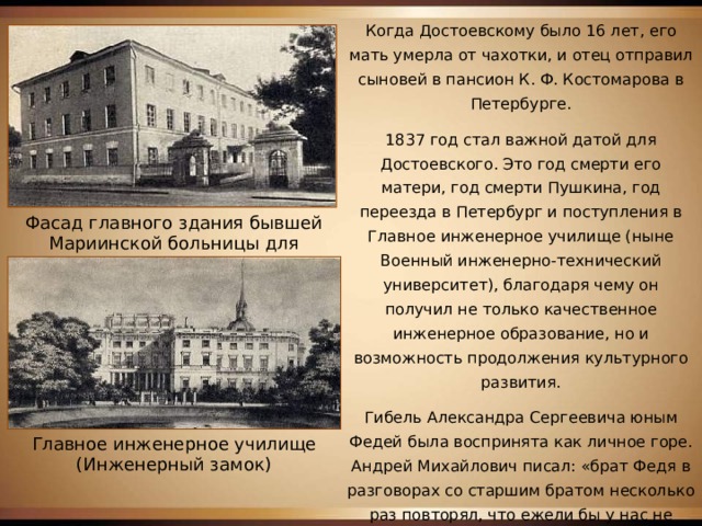 Когда Достоевскому было 16 лет, его мать умерла от чахотки, и отец отправил сыновей в пансион К. Ф. Костомарова в Петербурге. 1837 год стал важной датой для Достоевского. Это год смерти его матери, год смерти Пушкина, год переезда в Петербург и поступления в Главное инженерное училище (ныне Военный инженерно-технический университет), благодаря чему он получил не только качественное инженерное образование, но и возможность продолжения культурного развития. Гибель Александра Сергеевича юным Федей была воспринята как личное горе. Андрей Михайлович писал: «брат Федя в разговорах со старшим братом несколько раз повторял, что ежели бы у нас не было семейного траура, то он просил бы позволения отца носить траур по Пушкину». Фасад главного здания бывшей Мариинской больницы для бедных. Ныне здесь Музей-квартира Ф.М.Достоевского Главное инженерное училище (Инженерный замок) 