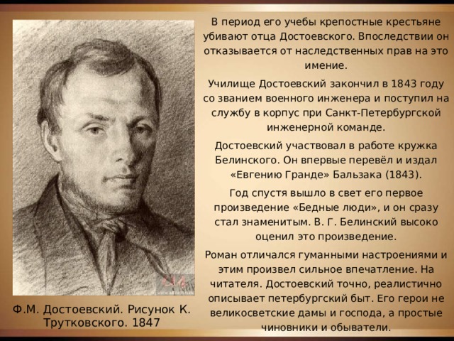 В период его учебы крепостные крестьяне убивают отца Достоевского. Впоследствии он отказывается от наследственных прав на это имение. Училище Достоевский закончил в 1843 году со званием военного инженера и поступил на службу в корпус при Санкт-Петербургской инженерной команде. Достоевский участвовал в работе кружка Белинского. Он впервые перевёл и издал «Евгению Гранде» Бальзака (1843). Год спустя вышло в свет его первое произведение «Бедные люди», и он сразу стал знаменитым. В. Г. Белинский высоко оценил это произведение. Роман отличался гуманными настроениями и этим произвел сильное впечатление. На читателя. Достоевский точно, реалистично описывает петербургский быт. Его герои не великосветские дамы и господа, а простые чиновники и обыватели. Ф.М. Достоевский. Рисунок К. Трутковского. 1847 