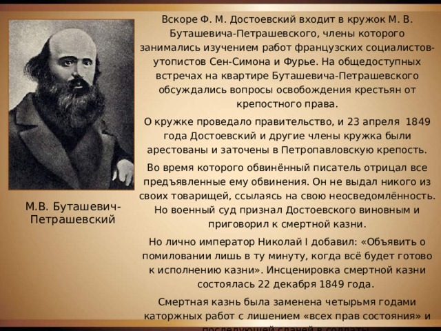 Вскоре Ф. М. Достоевский входит в кружок М. В. Буташевича-Петрашевского, члены которого занимались изучением работ французских социалистов-утопистов Сен-Симона и Фурье. На общедоступных встречах на квартире Буташевича-Петрашевского обсуждались вопросы освобождения крестьян от крепостного права. О кружке проведало правительство, и 23 апреля 1849 года Достоевский и другие члены кружка были арестованы и заточены в Петропавловскую крепость. Во время которого обвинённый писатель отрицал все предъявленные ему обвинения. Он не выдал никого из своих товарищей, ссылаясь на свою неосведомлённость. Но военный суд признал Достоевского виновным и приговорил к смертной казни. Но лично император Николай I добавил: «Объявить о помиловании лишь в ту минуту, когда всё будет готово к исполнению казни». Инсценировка смертной казни состоялась 22 декабря 1849 года. Смертная казнь была заменена четырьмя годами каторжных работ с лишением «всех прав состояния» и последующей сдачей в солдаты. М.В. Буташевич-Петрашевский 