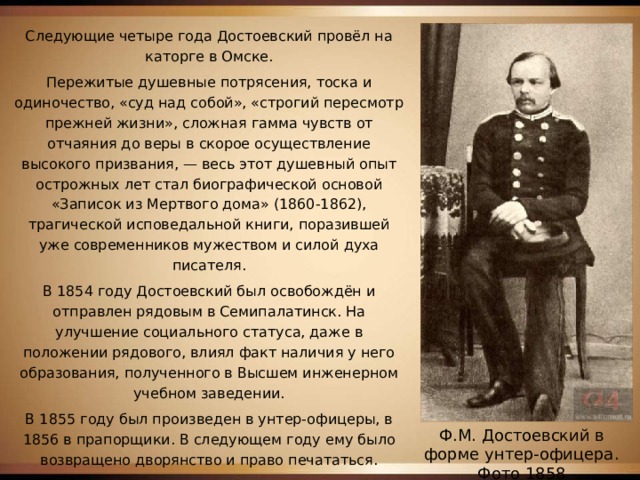 Следующие четыре года Достоевский провёл на каторге в Омске. Пережитые душевные потрясения, тоска и одиночество, «суд над собой», «строгий пересмотр прежней жизни», сложная гамма чувств от отчаяния до веры в скорое осуществление высокого призвания, — весь этот душевный опыт острожных лет стал биографической основой «Записок из Мертвого дома» (1860-1862), трагической исповедальной книги, поразившей уже современников мужеством и силой духа писателя. В 1854 году Достоевский был освобождён и отправлен рядовым в Семипалатинск. На улучшение социального статуса, даже в положении рядового, влиял факт наличия у него образования, полученного в Высшем инженерном учебном заведении. В 1855 году был произведен в унтер-офицеры, в 1856 в прапорщики. В следующем году ему было возвращено дворянство и право печататься. В Семипалатинске Достоевский познакомился со своей первой женой Марией Дмитриевной Исаевой. Ф.М. Достоевский в форме унтер-офицера. Фото 1858 