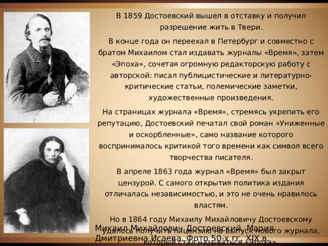 В 1859 Достоевский вышел в отставку и получил разрешение жить в Твери. В конце года он переехал в Петербург и совместно с братом Михаилом стал издавать журналы «Время», затем «Эпоха», сочетая огромную редакторскую работу с авторской: писал публицистические и литературно-критические статьи, полемические заметки, художественные произведения. На страницах журнала «Время», стремясь укрепить его репутацию, Достоевский печатал свой роман «Униженные и оскорбленные», само название которого воспринималось критикой того времени как символ всего творчества писателя. В апреле 1863 года журнал «Время» был закрыт цензурой. С самого открытия политика издания отличалась независимостью, и это не очень нравилось властям. Но в 1864 году Михаилу Михайловичу Достоевскому удалось получить лицензию на выпуск нового журнала, который стал называться «Эпоха». Михаил Михайлович Достоевский. Мария Дмитриевна Исаева. Фото 50-х гг. XIX в. 