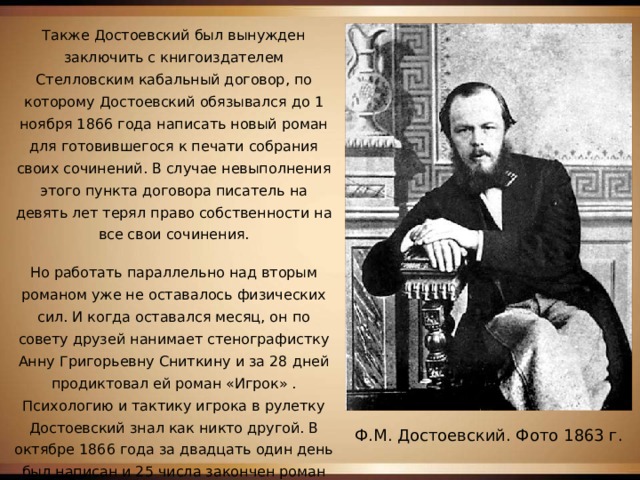 Также Достоевский был вынужден заключить с книгоиздателем Стелловским кабальный договор, по которому Достоевский обязывался до 1 ноября 1866 года написать новый роман для готовившегося к печати собрания своих сочинений. В случае невыполнения этого пункта договора писатель на девять лет терял право собственности на все свои сочинения. Но работать параллельно над вторым романом уже не оставалось физических сил. И когда оставался месяц, он по совету друзей нанимает стенографистку Анну Григорьевну Сниткину и за 28 дней продиктовал ей роман «Игрок» . Психологию и тактику игрока в рулетку Достоевский знал как никто другой. В октябре 1866 года за двадцать один день был написан и 25 числа закончен роман «Игрок». Ф.М. Достоевский. Фото 1863 г. 