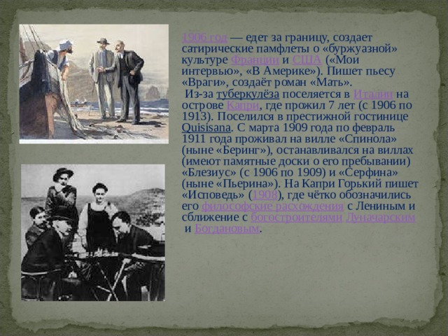 1906 год  — едет за границу, создает сатирические памфлеты о «буржуазной» культуре  Франции  и  США  («Мои интервью», «В Америке»). Пишет пьесу «Враги», создаёт роман «Мать».  Из-за  туберкулёза  поселяется в  Италии  на острове  Капри , где прожил 7 лет (с 1906 по 1913). Поселился в престижной гостинице  Quisisana . С марта 1909 года по февраль 1911 года проживал на вилле «Спинола» (ныне «Беринг»), останавливался на виллах (имеют памятные доски о его пребывании) «Блезиус» (с 1906 по 1909) и «Серфина» (ныне «Пьерина»). На Капри Горький пишет «Исповедь» ( 1908 ), где чётко обозначились его  философские расхождения  с Лениным и сближение с  богостроителями   Луначарским  и  Богдановым . 