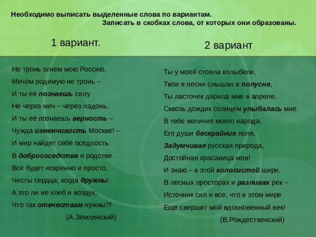 Необходимо выписать выделенные слова по вариантам.  Записать в скобках слова, от которых они образованы.    1 вариант. Не тронь огнем мою Россию, Мечом родимую не тронь – И ты её познаешь силу Не через меч – через ладонь. И ты её познаешь верность – Чужда изменчивость Москве! – И мир найдет себе оседлость В добрососедстве и родстве. Все будет искренно и просто, Чисты сердца, когда дружны . А это ли не хлеб и воздух, Что так отечествам нужны?!  (А.Землянский)  2 вариант Ты у моей стояла колыбели, Твои я песни слышал в полусне , Ты ласточек дарила мне в апреле, Сквозь дождик солнцем улыбалась мне. В тебе величие моего народа, Его души бескрайние поля, Задумчивая русская природа, Достойная красавица моя! И знаю – в этой колосистой шири, В лесных просторах и разливах рек – Источник сил и все, что в этом мире Еще свершит мой вдохновенный век!  (В.Рождественский) 