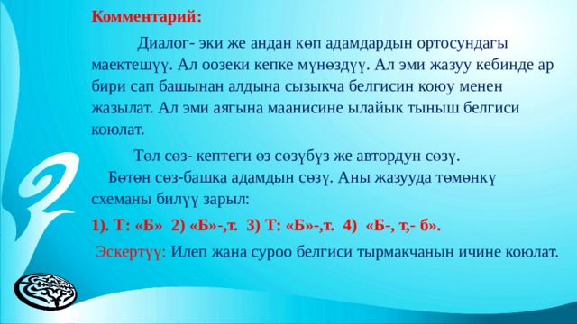 Комментарий:  Диалог- эки же андан көп адамдардын ортосундагы маектешүү. Ал оозеки кепке мүнөздүү. Ал эми жазуу кебинде ар бири сап башынан алдына сызыкча белгисин коюу менен жазылат. Ал эми аягына маанисине ылайык тыныш белгиси коюлат.  Төл сөз- кептеги өз сөзүбүз же автордун сөзү. Бөтөн сөз-башка адамдын сөзү. Аны жазууда төмөнкү схеманы билүү зарыл: 1). Т: «Б» 2) «Б»-,т. 3) Т: «Б»-,т. 4) «Б-, т,- б».  Эскертүү: Илеп жана суроо белгиси тырмакчанын ичине коюлат. 