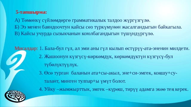   5-тапшырма: А) Төмөнкү сүйлөмдөргө грамматикалык талдоо жүргүзгүлө. Б) Ээ менен баяндоочтун кайсы сөз түркүмүнөн жасалгандыгын байкагыла. В) Кайсы учурда сызыкчанын коюлбагандыгын түшүндүргүлө. Мисалдар: 1. Бала-бул гүл, ал эми аны гүл кылып өстүрүү-ата-эненин милдети.  2. Жашоонун күзгүсү-көркөмдүк, көркөмдүктүн күзгүсү-бул  түбөлүктүүлүк.  3. Өсө турган баланын ата+сы-акыл, эне+си-эмгек, коңшу+су-  талант, минген тулпар+ы үмүт болот.  4. Уйку –жымжырттык, эмгек –күрөш, тирүү адамга экөө тең керек. 