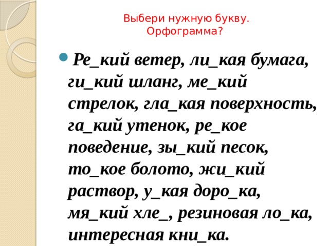 Выбери нужную букву.  Орфограмма?   Ре_кий ветер, ли_кая бумага, ги_кий шланг, ме_кий стрелок, гла_кая поверхность, га_кий утенок, ре_кое поведение, зы_кий песок, то_кое болото, жи_кий раствор, у_кая доро_ка, мя_кий хле_, резиновая ло_ка, интересная кни_ка. 
