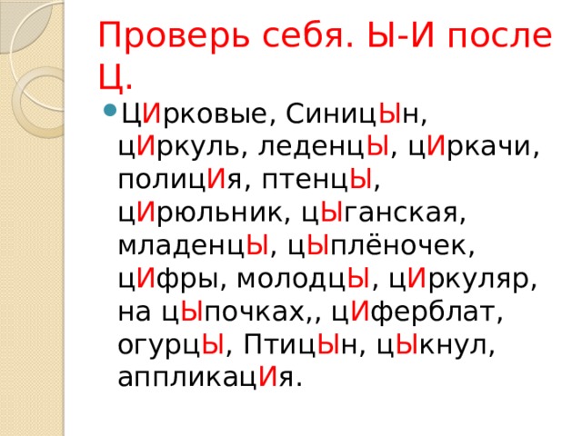 Проверь себя. Ы-И после Ц. Ц И рковые, Синиц Ы н, ц И ркуль, леденц Ы , ц И ркачи, полиц И я, птенц Ы , ц И рюльник, ц Ы ганская, младенц Ы , ц Ы плёночек, ц И фры, молодц Ы , ц И ркуляр, на ц Ы почках,, ц И ферблат, огурц Ы , Птиц Ы н, ц Ы кнул, аппликац И я. 