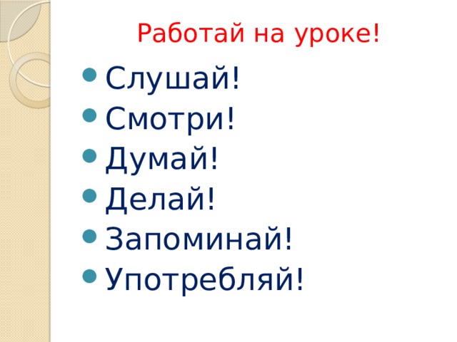 Работай на уроке! Слушай! Смотри! Думай! Делай! Запоминай! Употребляй! 