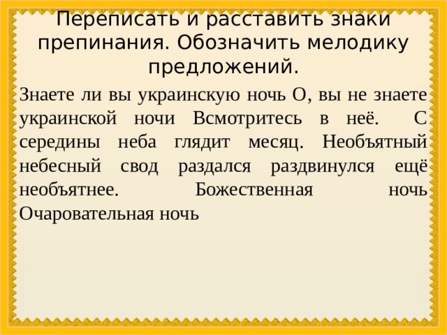 Переписать и расставить знаки препинания. Обозначить мелодику предложений. Знаете ли вы украинскую ночь О, вы не знаете украинской ночи Всмотритесь в неё. С середины неба глядит месяц. Необъятный небесный свод раздался раздвинулся ещё необъятнее. Божественная ночь Очаровательная ночь 
