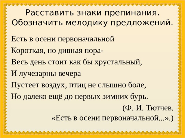Расставить знаки препинания. Обозначить мелодику предложений. Есть в осени первоначальной Короткая, но дивная пора- Весь день стоит как бы хрустальный, И лучезарны вечера Пустеет воздух, птиц не слышно боле, Но далеко ещё до первых зимних бурь. (Ф. И. Тютчев. «Есть в осени первоначальной...».) 