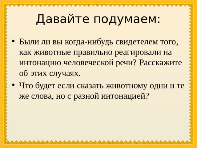 Давайте подумаем: Были ли вы когда-нибудь свидетелем того, как животные правильно реагировали на интонацию человеческой речи? Расскажите об этих случаях. Что будет если сказать животному одни и те же слова, но с разной интонацией? 