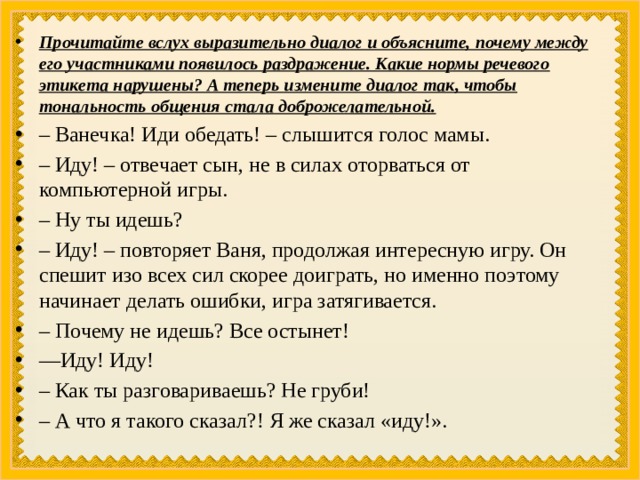 Прочитайте вслух выразительно диалог и объясните, почему между его участниками появилось раздражение. Какие нормы речевого этикета нарушены? А теперь измените диалог так, чтобы тональность общения стала доброжелательной. – Ванечка! Иди обедать! – слышится голос мамы. – Иду! – отвечает сын, не в силах оторваться от компьютерной игры. – Ну ты идешь? – Иду! – повторяет Ваня, продолжая интересную игру. Он спешит изо всех сил скорее доиграть, но именно поэтому начинает делать ошибки, игра затягивается. – Почему не идешь? Все остынет! — Иду! Иду! – Как ты разговариваешь? Не груби! – А что я такого сказал?! Я же сказал «иду!». 