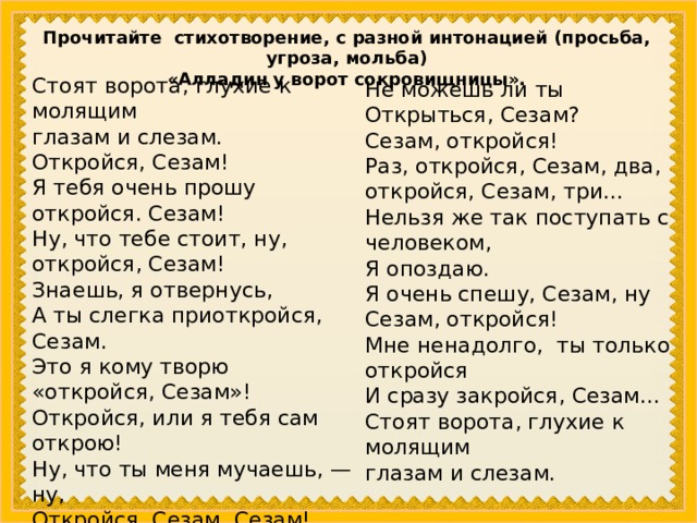 Прочитайте стихотворение, с разной интонацией (просьба, угроза, мольба) «Алладин у ворот сокровищни­цы». Стоят ворота, глухие к молящим глазам и слезам. Откройся, Сезам! Я тебя очень прошу откройся. Сезам! Ну, что тебе стоит, ну, откройся, Сезам! Знаешь, я отвернусь, А ты слегка приоткройся, Сезам. Это я кому творю «откройся, Сезам»! Откройся, или я тебя сам открою! Ну, что ты меня мучаешь, — ну, Откройся, Сезам. Сезам! У меня к тебе огромная просьба: будь любезен, Не можешь ли ты Открыться, Сезам? Сезам, откройся! Раз, откройся, Сезам, два, откройся, Сезам, три... Нельзя же так поступать с человеком, Я опоздаю. Я очень спешу, Сезам, ну Сезам, откройся! Мне ненадолго, ты только откройся И сразу закройся, Сезам... Стоят ворота, глухие к молящим глазам и слезам. 