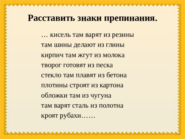 Расставить знаки препинания. … кисель там варят из резины там шины делают из глины кирпич там жгут из молока творог готовят из песка стекло там плавят из бетона плотины строят из картона обложки там из чугуна там варят сталь из полотна кроят рубахи…… 