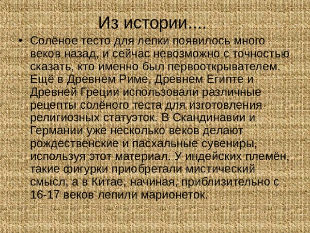 Из истории.... Солёное тесто для лепки появилось много веков назад, и сейчас невозможно с точностью сказать, кто именно был первооткрывателем. Ещё в Древнем Риме, Древнем Египте и Древней Греции использовали различные рецепты солёного теста для изготовления религиозных статуэток. В Скандинавии и Германии уже несколько веков делают рождественские и пасхальные сувениры, используя этот материал. У индейских племён, такие фигурки приобретали мистический смысл, а в Китае, начиная, приблизительно с 16-17 веков лепили марионеток. 