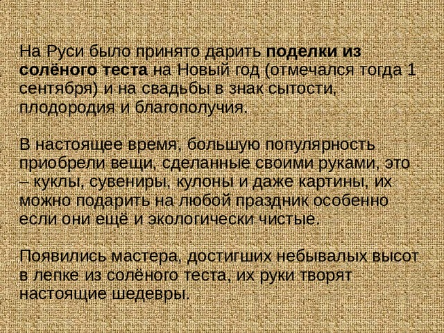 На Руси было принято дарить  поделки из солёного теста  на Новый год (отмечался тогда 1 сентября) и на свадьбы в знак сытости, плодородия и благополучия. В настоящее время, большую популярность приобрели вещи, сделанные своими руками, это – куклы, сувениры, кулоны и даже картины, их можно подарить на любой праздник особенно если они ещё и экологически чистые. Появились мастера, достигших небывалых высот в лепке из солёного теста, их руки творят настоящие шедевры. 