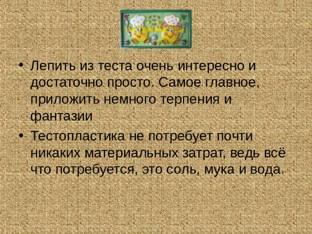 Лепить из теста очень интересно и достаточно просто. Самое главное, приложить немного терпения и фантазии Тестопластика не потребует почти никаких материальных затрат, ведь всё что потребуется, это соль, мука и вода.  