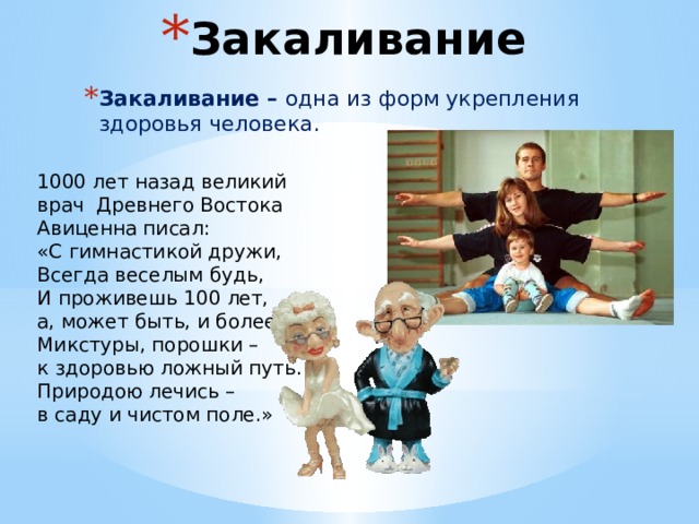 Закаливание Закаливание – одна из форм укрепления здоровья человека. 1000 лет назад великий врач Древнего Востока Авиценна писал: «С гимнастикой дружи, Всегда веселым будь, И проживешь 100 лет, а, может быть, и более. Микстуры, порошки – к здоровью ложный путь. Природою лечись – в саду и чистом поле.» 