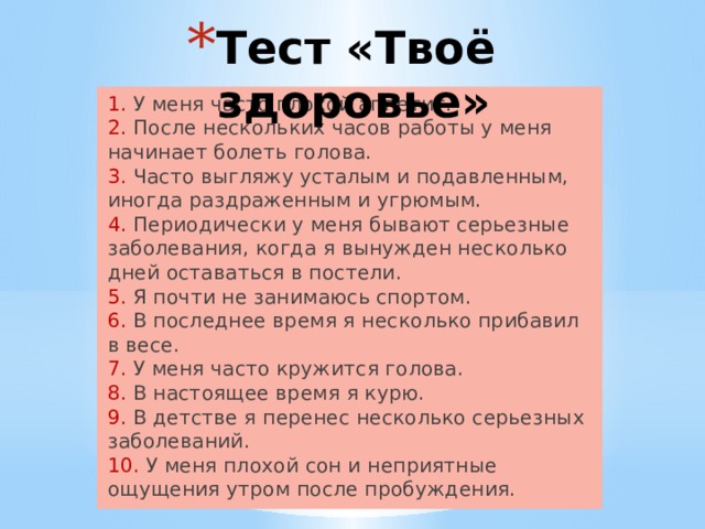 Тест «Твоё здоровье» 1. У меня часто плохой аппетит.  2. После нескольких часов работы у меня начинает болеть голова.  3. Часто выгляжу усталым и подавленным, иногда раздраженным и угрюмым.  4. Периодически у меня бывают серьезные заболевания, когда я вынужден несколько дней оставаться в постели.  5. Я почти не занимаюсь спортом.  6. В последнее время я несколько прибавил в весе.  7. У меня часто кружится голова.  8. В настоящее время я курю.  9. В детстве я перенес несколько серьезных заболеваний.  10. У меня плохой сон и неприятные ощущения утром после пробуждения. 