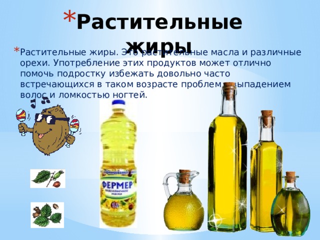 Растительные жиры Растительные жиры. Это растительные масла и различные орехи. Употребление этих продуктов может отлично помочь подростку избежать довольно часто встречающихся в таком возрасте проблем с выпадением волос и ломкостью ногтей. 