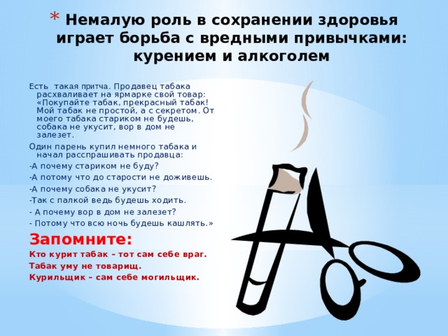 Немалую роль в сохранении здоровья играет борьба с вредными привычками: курением и алкоголем Есть так ая  притча . Продавец табака расхваливает на ярмарке свой товар: «Покупайте табак, прекрасный табак! Мой табак не простой, а с секретом. От моего табака стариком не будешь, собака не укусит, вор в дом не залезет. Один парень купил немного табака и начал расспрашивать продавца: -А почему стариком не буду? -А потому что до старости не доживешь. -А почему собака не укусит? -Так с палкой ведь будешь ходить. - А почему вор в дом не залезет? - Потому что всю ночь будешь кашлять.» Запомните: Кто курит табак – тот сам себе враг. Табак уму не товарищ. Курильщик – сам себе могильщик. 