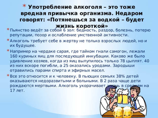 Употребление алкоголя – это тоже вредная привычка организма. Недаром говорят: «Потянешься за водкой – будет жизнь короткой» Пьянство ведёт за собой 6 зол: бедность, раздор, болезнь, потерю репутации, позор и ослабление умственной активности. Алкоголь требует себе в жертву не только взрослых людей, но и их будущее. Например на чердаке сарая, где тайком гнали самогон, лежали 160 куриных яиц для последующей инкубации. Каково же было удивление хозяев, когда из яиц вылупилось только 78 цыплят. 40 из них вскоре погибли, а 25 оказались уродами. Зародыши отравились парами спирта и эфирных масел. Все это относится и к человеку. В пьющих семьях 38% детей оказываются недоразвитыми и больными. В 2 раза чаще дети рождаются мертвыми. Алкоголь укорачивает жизнь в среднем на 17 лет. 