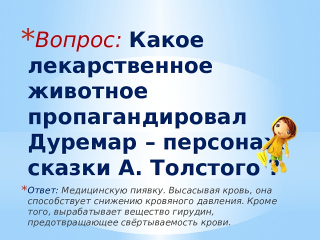 Вопрос: Какое лекарственное животное пропагандировал Дуремар – персонаж сказки А. Толстого ? Ответ: Медицинскую пиявку. Высасывая кровь, она способствует снижению кровяного давления. Кроме того, вырабатывает вещество гирудин, предотвращающее свёртываемость крови. 