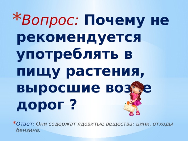 Вопрос: Почему не рекомендуется употреблять в пищу растения, выросшие возле дорог ? Ответ: Они содержат ядовитые вещества: цинк, отходы бензина. 