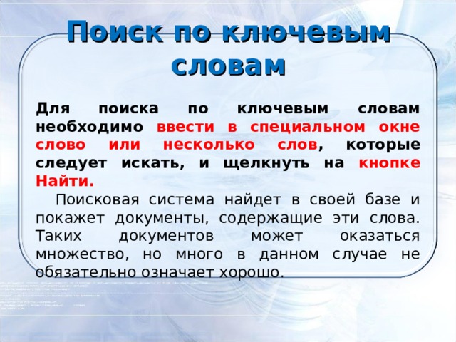Поиск по ключевым словам      Для поиска по ключевым словам необходимо ввести в специальном окне слово или несколько слов , которые следует искать, и щелкнуть на кнопке Найти.      Поисковая система найдет в своей базе и покажет документы, содержащие эти слова. Таких документов может оказаться множество, но много в данном случае не обязательно означает хорошо.     