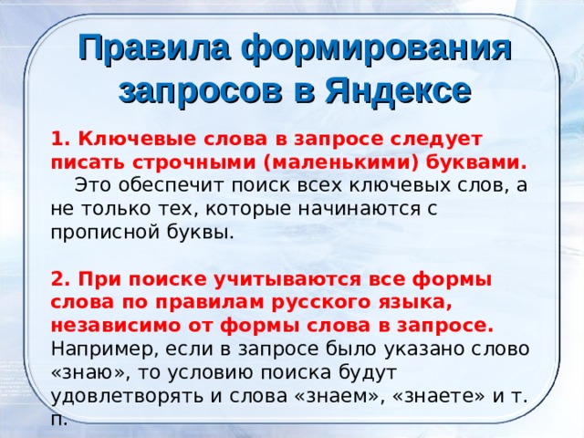 Правила формирования запросов в Яндексе      1. Ключевые слова в запросе следует писать строчными (маленькими) буквами.      Это обеспечит поиск всех ключевых слов, а не только тех, которые начинаются с прописной буквы. 2. При поиске учитываются все формы слова по правилам русского языка, независимо от формы слова в запросе. Например, если в запросе было указано слово «знаю», то условию поиска будут удовлетворять и слова «знаем», «знаете» и т. п. 