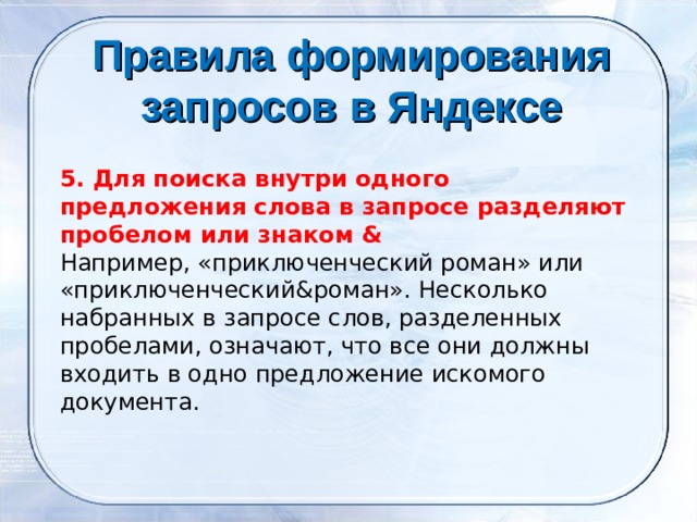 Правила формирования запросов в Яндексе    5. Для поиска внутри одного предложения слова в запросе разделяют пробелом или знаком & Например, «приключенческий роман» или «приключенческий&роман». Несколько набранных в запросе слов, разделенных пробелами, означают, что все они должны входить в одно предложение искомого документа. 