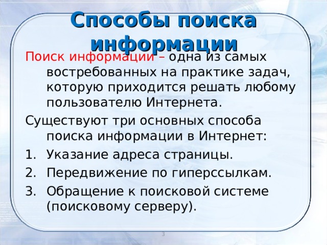 Способы поиска информации Поиск информации – одна из самых востребованных на практике задач, которую приходится решать любому пользователю Интернета. Существуют три основных способа поиска информации в Интернет: Указание адреса страницы. Передвижение по гиперссылкам. Обращение к поисковой системе (поисковому серверу). 2 