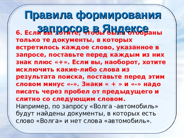 Правила формирования запросов в Яндексе    6. Если вы хотите, чтобы были отобраны только те документы, в которых встретилось каждое слово, указанное в запросе, поставьте перед каждым из них знак плюс «+». Если вы, наоборот, хотите исключить какие-либо слова из результата поиска, поставьте перед этим словом минус «-». Знаки « + » и «-» надо писать через пробел от предыдущего и слитно со следующим словом. Например, по запросу «Волга -автомобиль» будут найдены документы, в которых есть слово «Волга» и нет слова «автомобиль». 