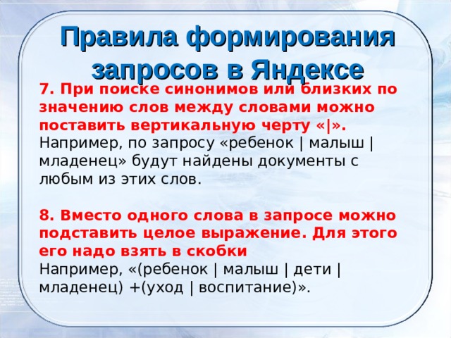 Правила формирования запросов в Яндексе    7. При поиске синонимов или близких по значению слов между словами можно поставить вертикальную черту «|». Например, по запросу «ребенок | малыш | младенец» будут найдены документы с любым из этих слов. 8. Вместо одного слова в запросе можно подставить целое выражение. Для этого его надо взять в скобки Например, «(ребенок | малыш | дети | младенец) +(уход | воспитание)». 