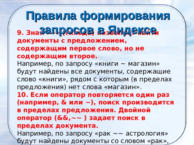 Правила формирования запросов в Яндексе     9. Знак «~» (тильда) позволяет найти документы с предложением, содержащим первое слово, но не содержащим второе. Например, по запросу «книги ~ магазин» будут найдены все документы, содержащие слово «книги», рядом с которым (в пределах предложения) нет слова «магазин». 10. Если оператор повторяется один раз (например, & или ~), поиск производится в пределах предложения. Двойной оператор (&&,~~ ) задает поиск в пределах документа. Например, по запросу «рак ~~ астрология» будут найдены документы со словом «рак», не относящиеся к астрологии. 