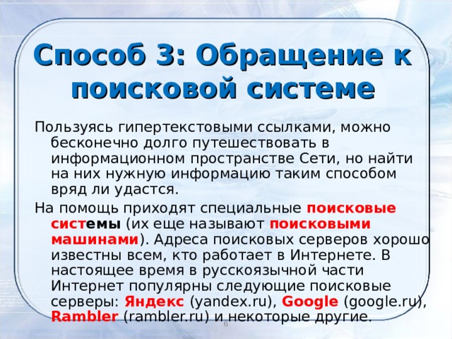 Способ 3: Обращение к поисковой системе Пользуясь гипертекстовыми ссылками, можно бесконечно долго путешествовать в информационном пространстве Сети, но найти на них нужную информацию таким способом вряд ли удастся. На помощь приходят специальные поисковые сист емы (их еще называют поисковыми машинами ). Адреса поисковых серверов хорошо известны всем, кто работает в Интернете. В настоящее время в русскоязычной части Интернет популярны следующие поисковые серверы: Яндекс  (yandex.ru), Google (google.ru), Rambler (rambler.ru) и некоторые другие.  