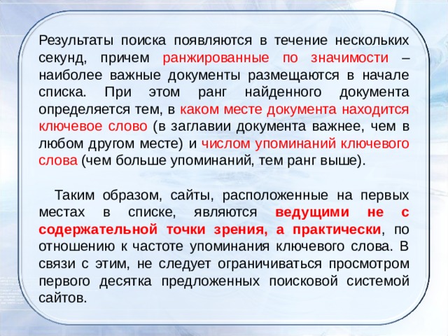   Результаты поиска появляются в течение нескольких секунд, причем ранжированные по значимости – наиболее важные документы размещаются в начале списка. При этом ранг найденного документа определяется тем, в каком месте документа находится ключевое слово (в заглавии документа важнее, чем в любом другом месте) и числом упоминаний ключевого слова (чем больше упоминаний, тем ранг выше).      Таким образом, сайты, расположенные на первых местах в списке, являются ведущими не с содержательной точки зрения, а практически , по отношению к частоте упоминания ключевого слова. В связи с этим, не следует ограничиваться просмотром первого десятка предложенных поисковой системой сайтов. 