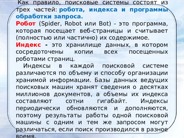   Как правило, поисковые системы состоят из трех частей:  робота, индекса и программы обработки запроса. Робот  (Spider, Robot или Bot) - это программа, которая посещает веб-страницы и считывает (полностью или частично) их содержимое. Индекс - это хранилище данных, в котором сосредоточены копии всех посещенных роботами страниц.      Индексы в каждой поисковой системе различаются по объему и способу организации хранимой информации. Базы данных ведущих поисковых машин хранят сведения о десятках миллионов документов, а объемы их индекса составляют сотни гигабайт. Индексы периодически обновляются и дополняются, поэтому результаты работы одной поисковой машины с одним и тем же запросом могут различаться, если поиск производился в разное время. 